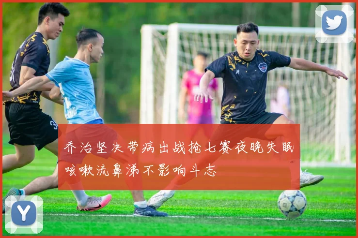 乔治坚决带病出战抢七赛夜晚失眠咳嗽流鼻涕不影响斗志