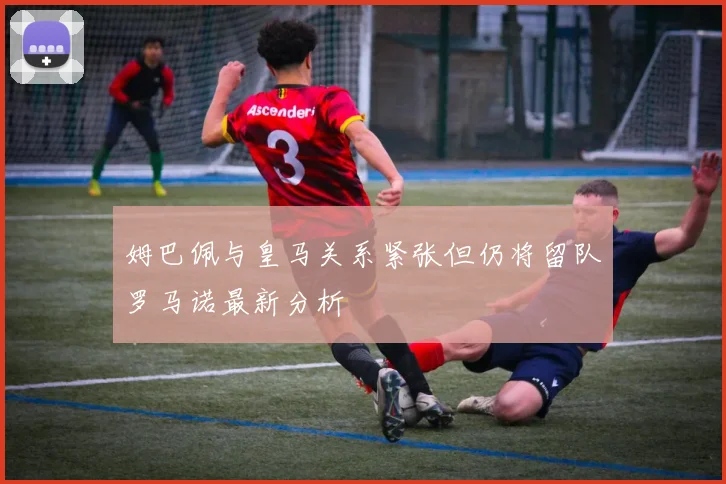 姆巴佩与皇马关系紧张但仍将留队罗马诺最新分析