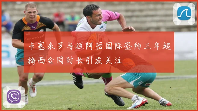卡塞米罗与迈阿密国际签约三年超梅西合同时长引发关注