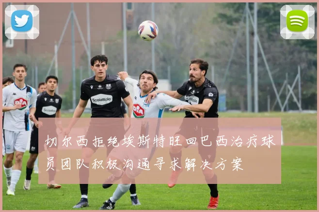 切尔西拒绝埃斯特旺回巴西治疗球员团队积极沟通寻求解决方案