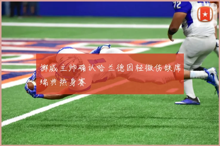 挪威主帅确认哈兰德因轻微伤缺席瑞典热身赛