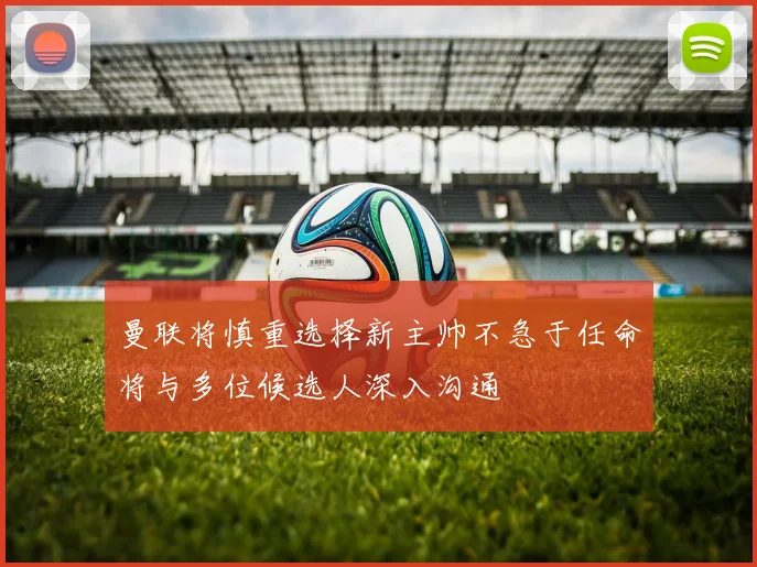曼联将慎重选择新主帅不急于任命将与多位候选人深入沟通