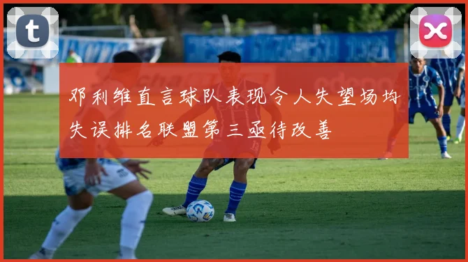 邓利维直言球队表现令人失望场均失误排名联盟第三亟待改善