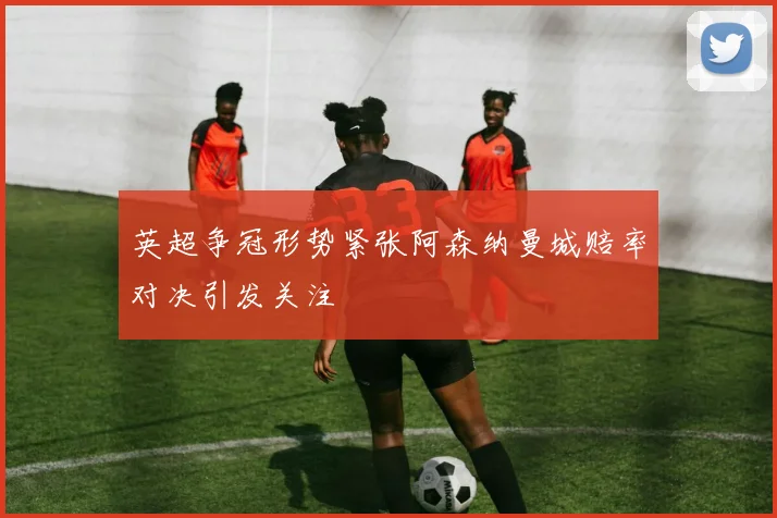 英超争冠形势紧张阿森纳曼城赔率对决引发关注