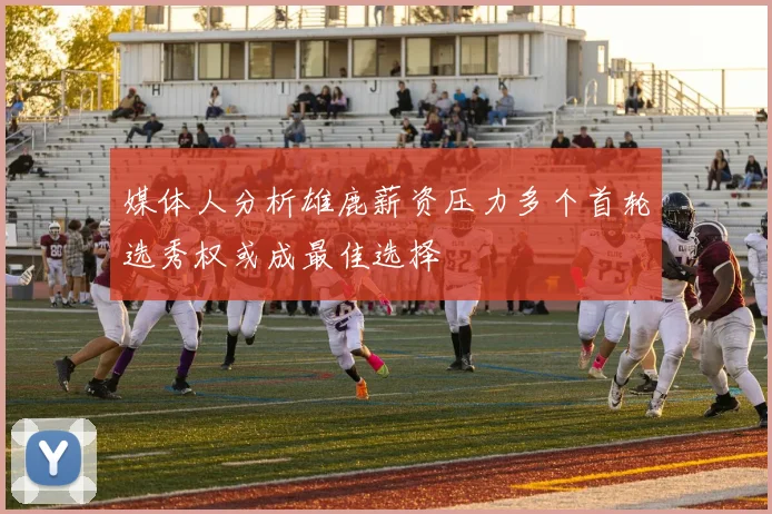 媒体人分析雄鹿薪资压力多个首轮选秀权或成最佳选择