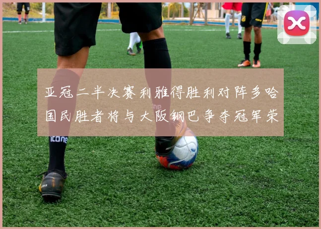 亚冠二半决赛利雅得胜利对阵多哈国民胜者将与大阪钢巴争夺冠军荣耀