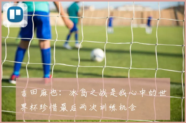 吉田麻也：冰岛之战是我心中的世界杯珍惜最后两次训练机会