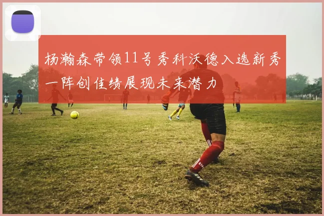 杨瀚森带领11号秀科沃德入选新秀一阵创佳绩展现未来潜力