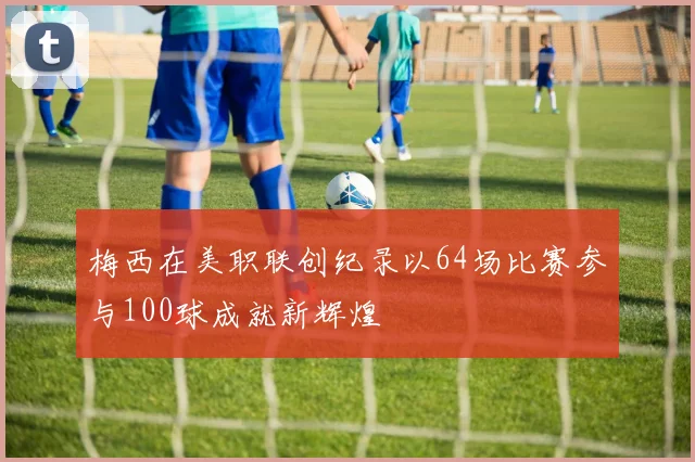 梅西在美职联创纪录以64场比赛参与100球成就新辉煌