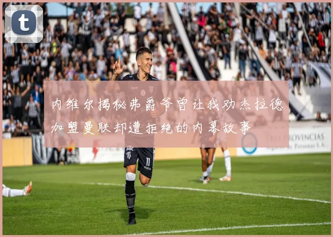 内维尔揭秘弗爵爷曾让我劝杰拉德加盟曼联却遭拒绝的内幕故事