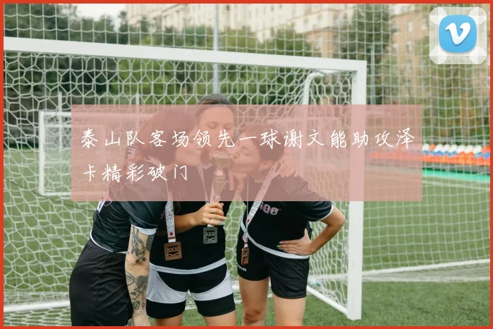 泰山队客场领先一球谢文能助攻泽卡精彩破门