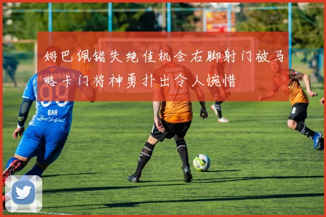 姆巴佩错失绝佳机会右脚射门被马略卡门将神勇扑出令人惋惜