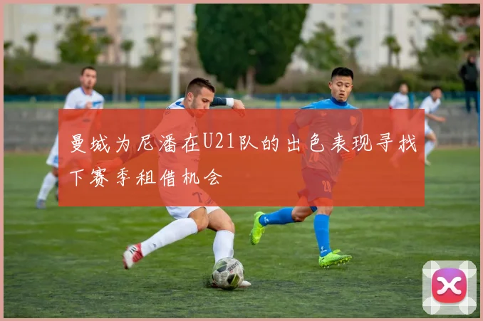 曼城为尼潘在U21队的出色表现寻找下赛季租借机会