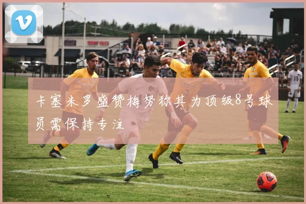 卡塞米罗盛赞梅努称其为顶级8号球员需保持专注