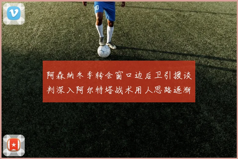 阿森纳冬季转会窗口边后卫引援谈判深入阿尔特塔战术用人思路逐渐浮出水面