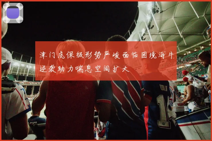 津门虎保级形势严峻面临困境海牛逆袭助力喘息空间扩大