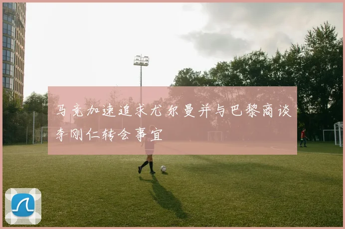马竞加速追求尤尔曼并与巴黎商谈李刚仁转会事宜
